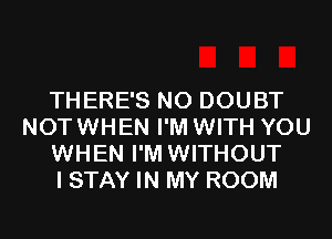 THERE'S N0 DOUBT
NOTWHEN I'M WITH YOU
WHEN I'M WITHOUT
I STAY IN MY ROOM