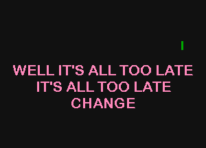 WELL IT'S ALL TOO LATE

IT'S ALL TOO LATE
CHANGE