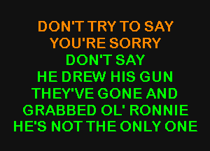 DON'T TRY TO SAY
YOU'RE SORRY
DON'T SAY
HE DREW HIS GUN
THEY'VE GONEAND

GRABBED OL' RONNIE
HE'S NOT THE ONLY ONE