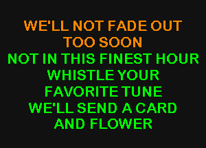 WE'LL NOT FADE OUT
TOO SOON
NOT IN THIS FINEST HOUR
WHISTLE YOUR
FAVORITE TUNE

WE'LL SEND A CARD
AND FLOWER