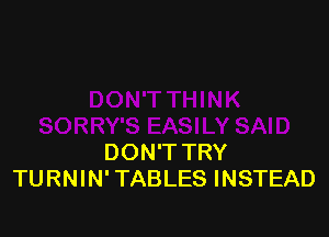 DON'T TRY
TURNIN' TABLES INSTEAD