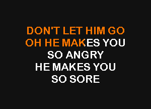 DON'T LET HIM GO
OH HE MAKES YOU

SO ANGRY
HE MAKES YOU
SO SORE