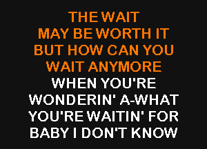 THEWAIT
MAY BEWORTH IT
BUT HOW CAN YOU
WAIT ANYMORE
WHEN YOU'RE
WONDERIN' A-WHAT
YOU'REWAITIN' FOR
BABYI DON'T KNOW