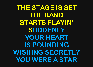 THE STAGE IS SET
THE BAND
STARTS PLAYIN'
SUDDENLY
YOUR HEART
IS POUNDING
WISHING SECRETLY
YOU WERE A STAR