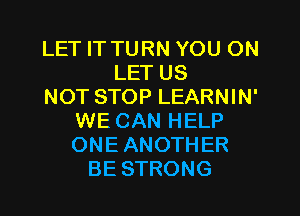 LET IT TURN YOU ON
LET US
NOT STOP LEARNIN'
WE CAN HELP
ONE ANOTHER
BE STRONG