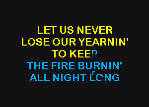 LET us NEVER
LOSE OUR YEARNIN'
TO KEEP
THE FIRE BURNIN'
ALL NIGHT IECNG