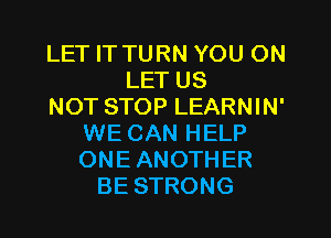 LET IT TURN YOU ON
LET US
NOT STOP LEARNIN'
WE CAN HELP
ONE ANOTHER
BE STRONG