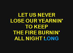 LET US NEVER
LOSE OUR YEARNIN'
TO KEEP
THE FIRE BURNIN'
ALL NIGHT LONG