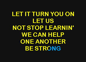 LET IT TURN YOU ON
LET US
NOT STOP LEARNIN'
WE CAN HELP
ONE ANOTHER
BE STRONG