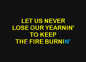 LET US NEVER
LOSE OUR YEARNIN'

TO KEEP
THF FIRE BURNIN'