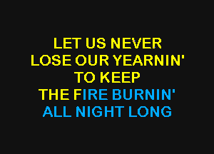 LET US NEVER
LOSE OUR YEARNIN'
TO KEEP
THE FIRE BURNIN'
ALL NIGHT LONG
