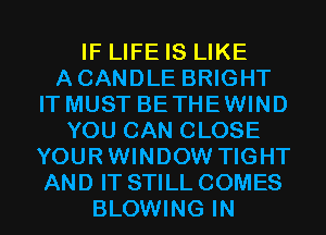 IF LIFE IS LIKE
ACANDLE BRIGHT
IT MUST BETHEWIND
YOU CAN CLOSE
YOURWINDOW TIGHT
AND IT STILL COMES
BLOWING IN