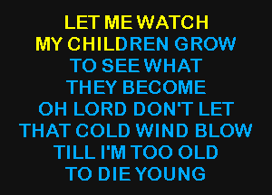 LET MEWATCH
MYCHILDREN GROW
T0 SEEWHAT
THEY BECOME
0H LORD DON'T LET
THAT COLD WIND BLOW
TILL I'M T00 OLD
T0 DIEYOUNG