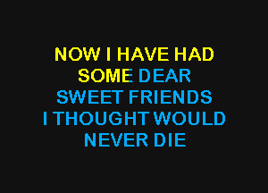 NOW I HAVE HAD
SOME DEAR

SWEET FRIENDS
ITHOUGHT WOULD
NEVER DIE