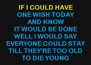 IF I COULD HAVE
ONEWISH TODAY
AND KNOW
IT WOULD BE DONE
WELL I WOULD SAY
EVERYONE COULD STAY
TILL THEY'RETOO OLD
T0 DIEYOUNG