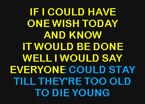 IF I COULD HAVE
ONEWISH TODAY
AND KNOW
IT WOULD BE DONE
WELL I WOULD SAY
EVERYONE COULD STAY
TILL THEY'RETOO OLD
T0 DIEYOUNG