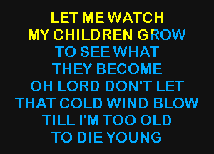 LET MEWATCH
MYCHILDREN GROW
T0 SEEWHAT
THEY BECOME
0H LORD DON'T LET
THAT COLD WIND BLOW
TILL I'M T00 OLD
T0 DIEYOUNG