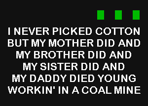 I NEVER PICKED COTI'ON
BUT MY MOTHER DID AND
MY BROTHER DID AND
MY SISTER DID AND
MY DADDY DIED YOUNG
WORKIN' IN A COAL MINE