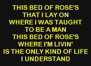 THIS BED 0F ROSE'S
THATI LAY 0N
WHERE I WAS TAUGHT
TO BE A MAN
THIS BED 0F ROSE'S
WHERE I'M LIVIN'

IS THE ONLY KIND OF LIFE
I UNDERSTAND