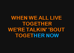 WHEN WE ALL LIVE
TOGETHER
WE'RETALKIN' 'BOUT
TOGETHER NOW