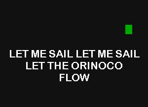 LET ME SAIL LET ME SAIL
LET THE ORINOCO
FLOW