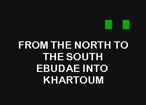 FROM THE NORTH TO

THE SOUTH
EBUDAE INTO
KHARTOUM