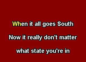 When it all goes South

Now it really don't matter

what state you're in