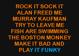 ROCK IT SOCK IT
ALAN FREED ME
MURRAY KAU FMAN
TRY TO LEAVE ME
FISH ARE SWIMMING
THE BOSTON MONKEY
MAKE IT BAD AND
PLAY IT FUNKY