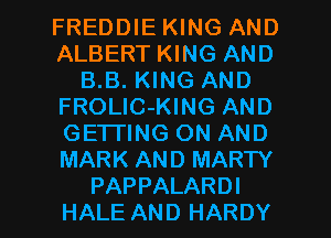 FREDDIE KING AND
ALBERT KING AND
B.B. KING AND
FROLlC-KING AND
GETTING ON AND
MARK AND MARTY

PAPPALARDI
HALE AND HARDY l