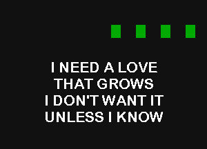 I NEED A LOVE

THAT GROWS
I DON'T WANT IT
UNLESS I KNOW