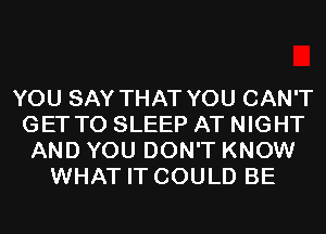 YOU SAY THAT YOU CAN'T
GET TO SLEEP AT NIGHT
AND YOU DON'T KNOW
WHAT IT COULD BE