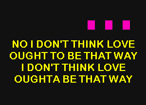 NO I DON'T THINK LOVE
OUGHT TO BE THAT WAY
I DON'T THINK LOVE
OUGHTA BETHAT WAY