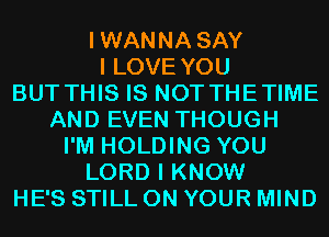 IWANNA SAY
I LOVE YOU
BUT THIS IS NOT THETIME
AND EVEN THOUGH
I'M HOLDING YOU
LORD I KNOW
HE'S STILL ON YOUR MIND