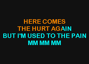 HERE COMES
THE HURT AGAIN
BUT I'M USED TO THE PAIN
MM MM MM