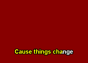Cause things change