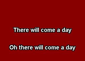 There will come a day

Oh there will come a day