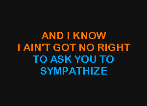 AND I KNOW
IAIN'T GOT NO RIGHT

TO ASK YOU TO
SYMPATHIZE