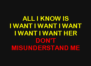 ALL I KNOW IS
I WANT I WANT I WANT

I WANT I WANT HER