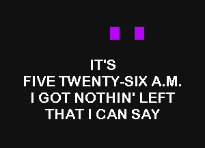 IT'S

FIVE TWENTY-SIX A.M.
I GOT NOTHIN' LEFT
THAT I CAN SAY