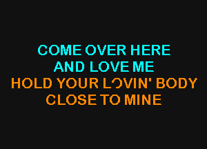 COME OVER HERE
AND LOVE ME
HOLD YOUR LOVIN' BODY
CLOSETO MINE