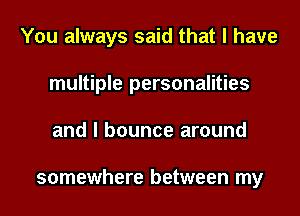 You always said that I have
multiple personalities
and I bounce around

somewhere between my