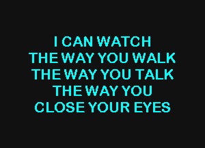 I CAN WATCH
THE WAY YOU WALK

THE WAY YOU TALK
THE WAY YOU
CLOSE YOUR EYES