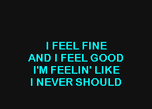 I FEEL FINE

AND I FEEL GOOD
I'M FEELIN' LIKE
I NEVER SHOULD