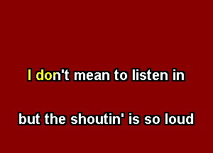 I don't mean to listen in

but the shoutin' is so loud