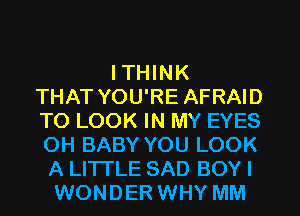 I THINK
THAT YOU'RE AFRAID
TO LOOK IN MY EYES
OH BABY YOU LOOK
A LITTLE SAD BOY I
WONDER WHY MM