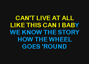 CAN'T LIVE AT ALL
LIKETHIS CAN I BABY
WE KNOW THE STORY

HOW THEWHEEL
GOES 'ROUND