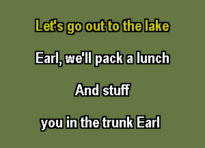 Let's go out to the lake

Earl, we'll pack a lunch

And stuff

you in the trunk Earl