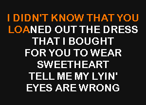 I DIDN'T KNOW THAT YOU
LOANED OUT THE DRESS
THATI BOUGHT
FOR YOU TO WEAR
SWEETHEART
TELL ME MY LYIN'
EYES AREWRONG
