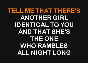 TELL METHAT THERE'S
ANOTHER GIRL
IDENTICAL TO YOU
AND THAT SHE'S
THEONE
WHO RAMBLES
ALL NIGHT LONG