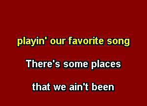 playin' our favorite song

There's some places

that we ain't been